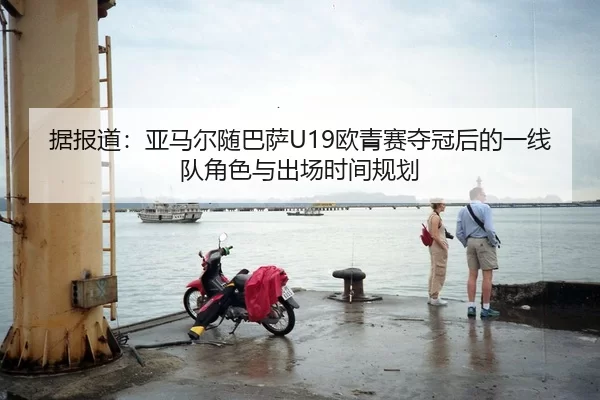 据报道：亚马尔随巴萨U19欧青赛夺冠后的一线队角色与出场时间规划