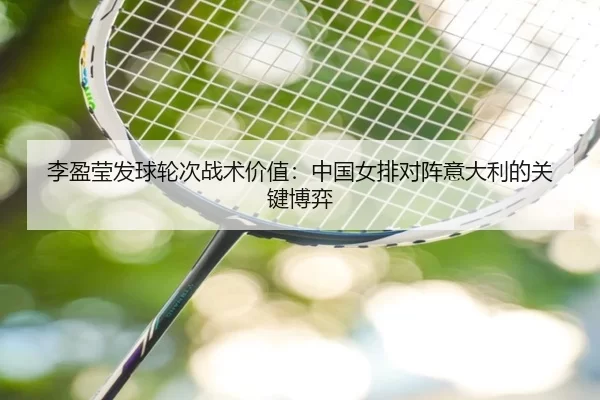 李盈莹发球轮次战术价值：中国女排对阵意大利的关键博弈